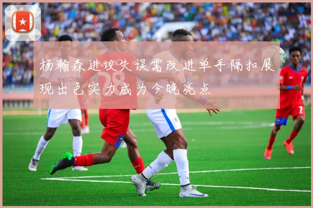 杨瀚森进攻失误需改进单手隔扣展现出色实力成为今晚亮点