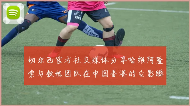 切尔西官方社交媒体分享哈维阿隆索与教练团队在中国香港的合影瞬间