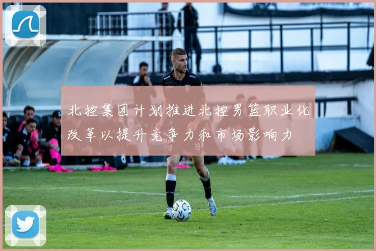 北控集团计划推进北控男篮职业化改革以提升竞争力和市场影响力