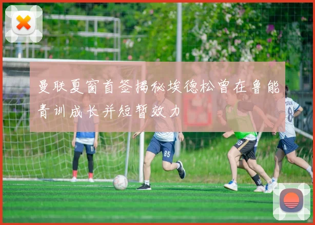 曼联夏窗首签揭秘埃德松曾在鲁能青训成长并短暂效力