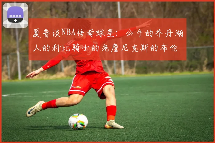 夏普谈NBA传奇球星：公牛的乔丹湖人的科比骑士的老詹尼克斯的布伦森