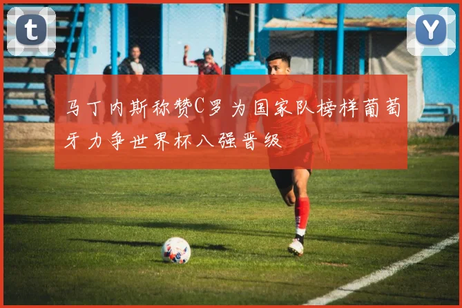 马丁内斯称赞C罗为国家队榜样葡萄牙力争世界杯八强晋级