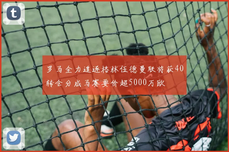 罗马全力追逐格林伍德曼联将获40转会分成马赛要价超5000万欧