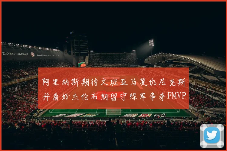 阿里纳斯期待文班亚马复仇尼克斯并看好杰伦布朗留守绿军争夺FMVP