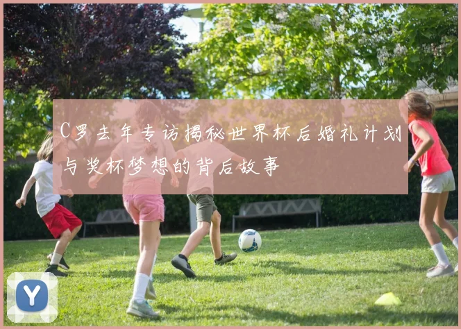 C罗去年专访揭秘世界杯后婚礼计划与奖杯梦想的背后故事