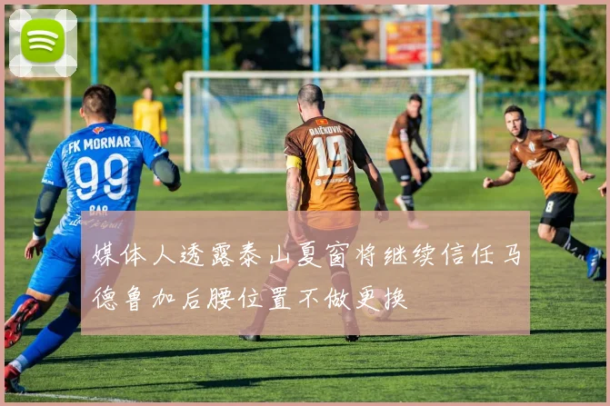 媒体人透露泰山夏窗将继续信任马德鲁加后腰位置不做更换