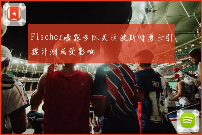 Fischer透露多队关注波斯特勇士引援计划或受影响