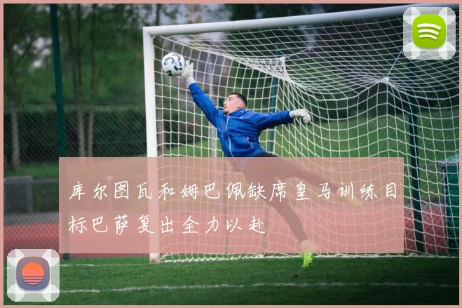 库尔图瓦和姆巴佩缺席皇马训练目标巴萨复出全力以赴