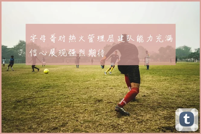 字母哥对热火管理层建队能力充满信心展现强烈期待