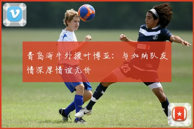 青岛海牛外援叶博亚：与加纳队友情深厚情谊无价