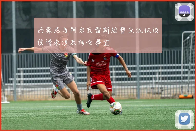 西蒙尼与阿尔瓦雷斯短暂交流仅谈伤情未涉及转会事宜