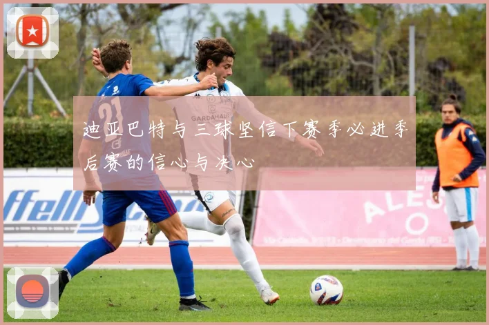 迪亚巴特与三球坚信下赛季必进季后赛的信心与决心