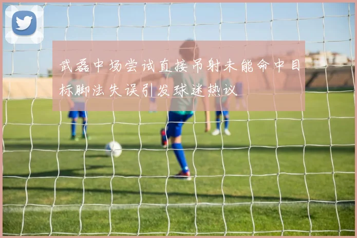 武磊中场尝试直接吊射未能命中目标脚法失误引发球迷热议