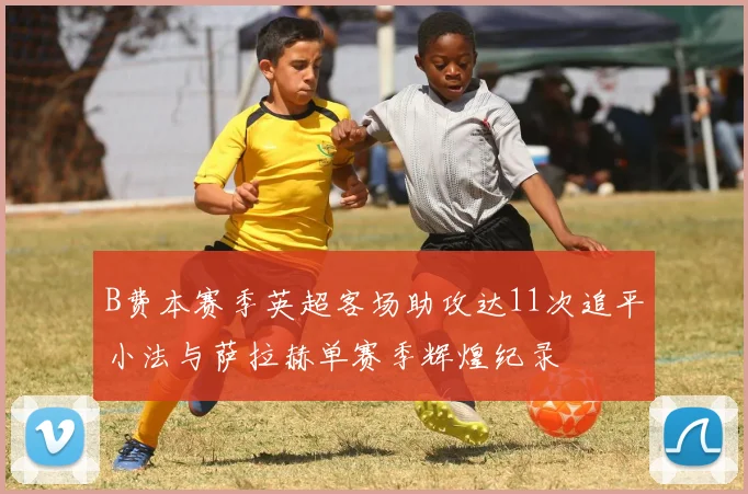 B费本赛季英超客场助攻达11次追平小法与萨拉赫单赛季辉煌纪录