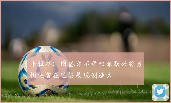 卡拉格：图赫尔不带帕尔默必将后悔他曾在巴黎展现创造力