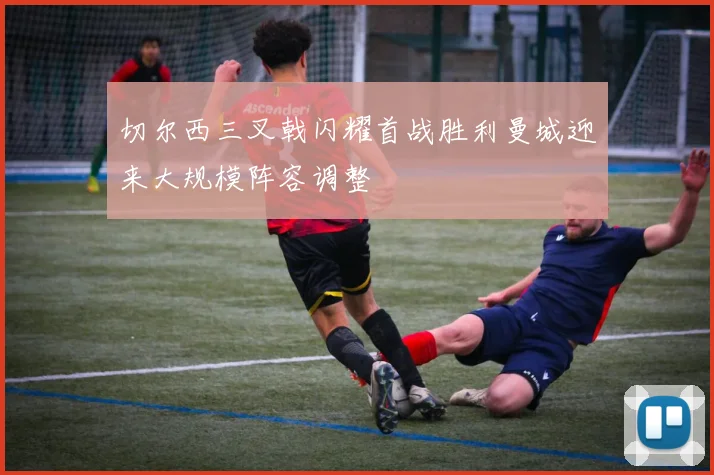 切尔西三叉戟闪耀首战胜利曼城迎来大规模阵容调整