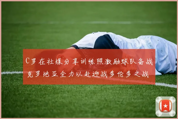 C罗在社媒分享训练照激励球队备战克罗地亚全力以赴迎战多伦多之战