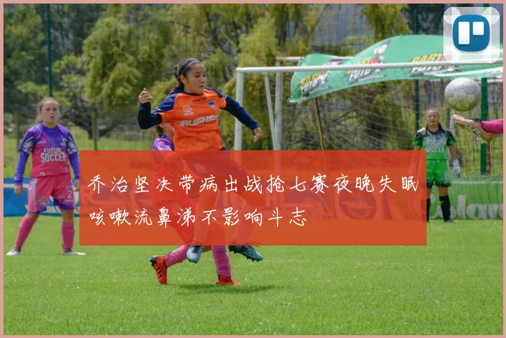 乔治坚决带病出战抢七赛夜晚失眠咳嗽流鼻涕不影响斗志