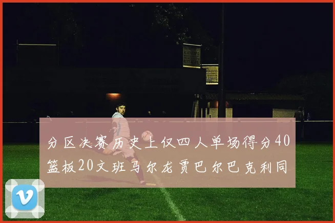 分区决赛历史上仅四人单场得分40篮板20文班马尔龙贾巴尔巴克利同台竞技