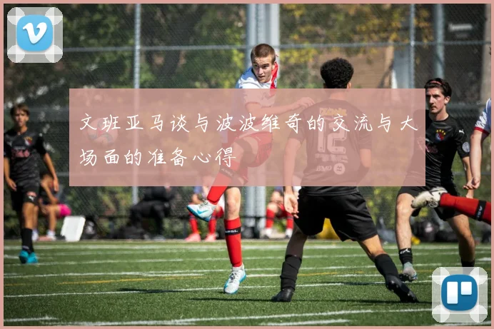 文班亚马谈与波波维奇的交流与大场面的准备心得
