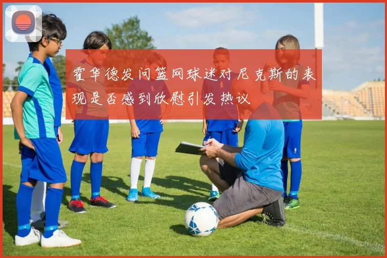 霍华德发问篮网球迷对尼克斯的表现是否感到欣慰引发热议