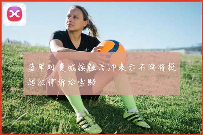 蓝军对曼城接触马帅表示不满将提起法律诉讼索赔