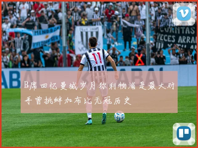 B席回忆曼城岁月称利物浦是最大对手曾挑衅加布比无冠历史