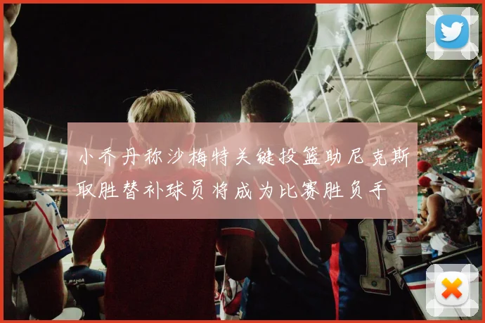 小乔丹称沙梅特关键投篮助尼克斯取胜替补球员将成为比赛胜负手