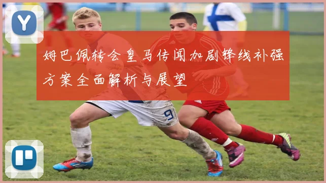 姆巴佩转会皇马传闻加剧锋线补强方案全面解析与展望