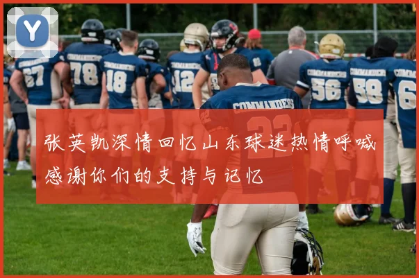 张英凯深情回忆山东球迷热情呼喊感谢你们的支持与记忆